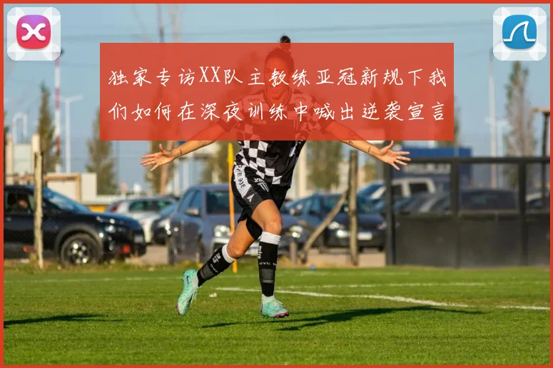 独家专访XX队主教练亚冠新规下我们如何在深夜训练中喊出逆袭宣言